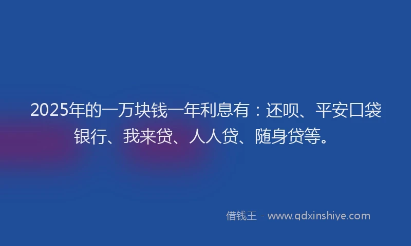 2025年的一万块钱一年利息有：还呗、平安口袋银行、我来贷、人人贷、随身贷等。