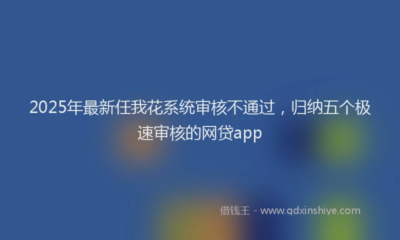 2025年最新任我花系统审核不通过，归纳五个极速审核的网贷app