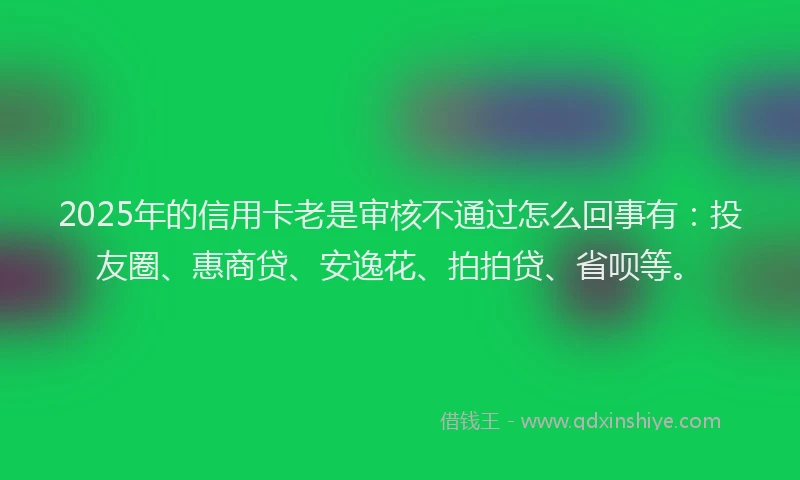 2025年的信用卡老是审核不通过怎么回事有：投友圈、惠商贷、安逸花、拍拍贷、省呗等。
