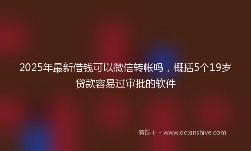 2025年最新借钱可以微信转帐吗，概括5个19岁贷款容易过审批的软件