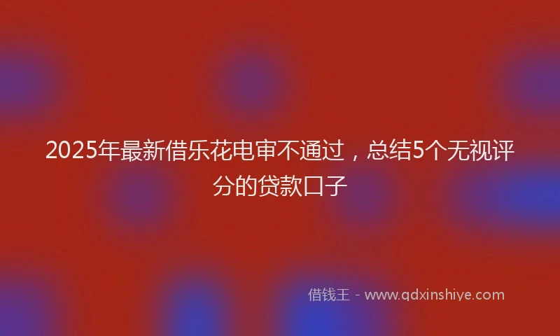 2025年最新借乐花电审不通过，总结5个无视评分的贷款口子