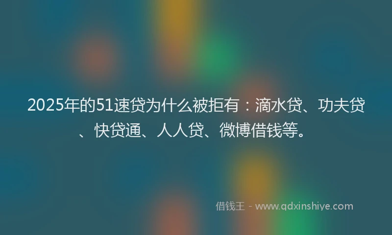 2025年的51速贷为什么被拒有：滴水贷、功夫贷、快贷通、人人贷、微博借钱等。