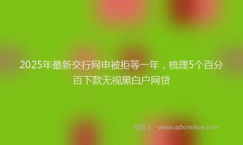 2025年最新交行网申被拒等一年，梳理5个百分百下款无视黑白户网贷