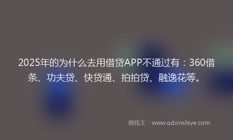 2025年的为什么去用借贷APP不通过有：360借条、功夫贷、快贷通、拍拍贷、融逸花等。