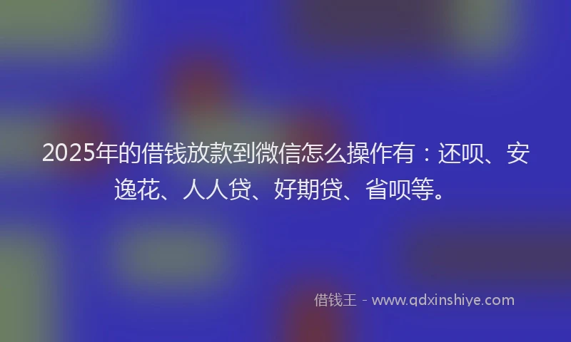 2025年的借钱放款到微信怎么操作有：还呗、安逸花、人人贷、好期贷、省呗等。