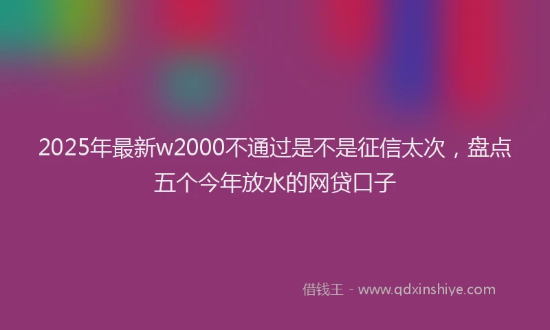 2025年最新w2000不通过是不是征信太次，盘点五个今年放水的网贷口子
