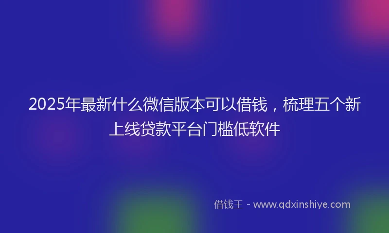 2025年最新什么微信版本可以借钱，梳理五个新上线贷款平台门槛低软件