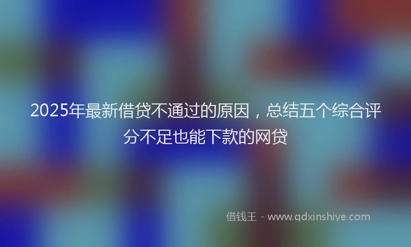 2025年最新借贷不通过的原因，总结五个综合评分不足也能下款的网贷
