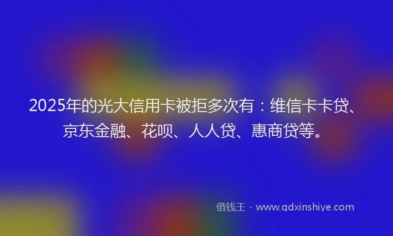 2025年的光大信用卡被拒多次有：维信卡卡贷、京东金融、花呗、人人贷、惠商贷等。