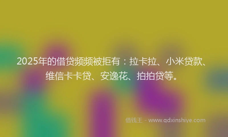 2025年的借贷频频被拒有：拉卡拉、小米贷款、维信卡卡贷、安逸花、拍拍贷等。