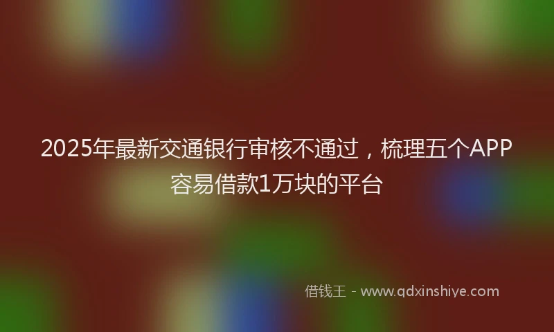 2025年最新交通银行审核不通过，梳理五个APP容易借款1万块的平台