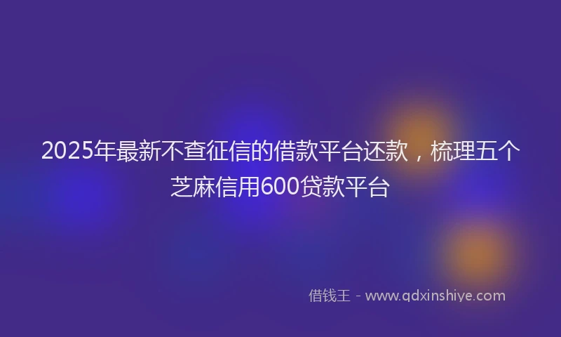 2025年最新不查征信的借款平台还款，梳理五个芝麻信用600贷款平台