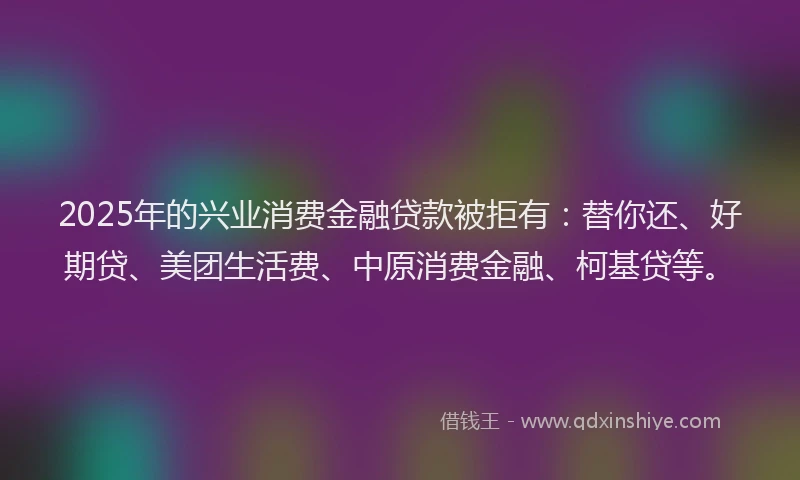 2025年的兴业消费金融贷款被拒有：替你还、好期贷、美团生活费、中原消费金融、柯基贷等。