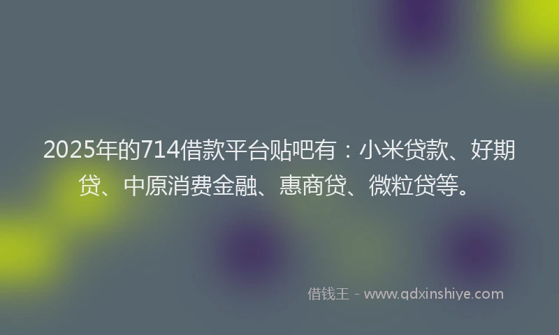 2025年的714借款平台贴吧有：小米贷款、好期贷、中原消费金融、惠商贷、微粒贷等。