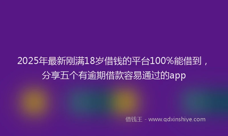2025年最新刚满18岁借钱的平台100%能借到，分享五个有逾期借款容易通过的app
