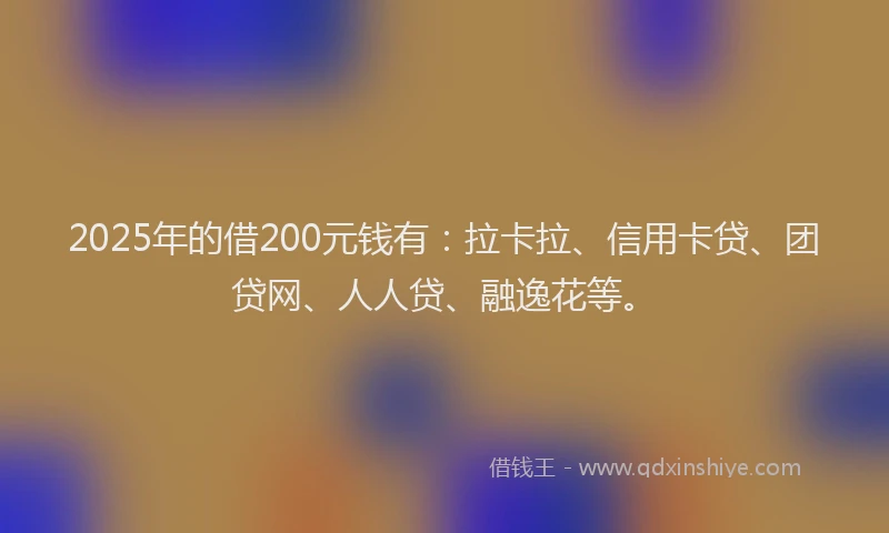 2025年的借200元钱有：拉卡拉、信用卡贷、团贷网、人人贷、融逸花等。