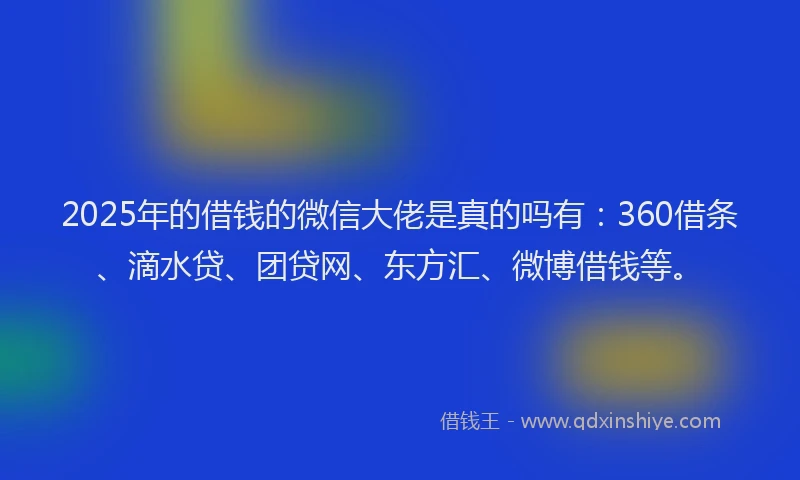 2025年的借钱的微信大佬是真的吗有：360借条、滴水贷、团贷网、东方汇、微博借钱等。