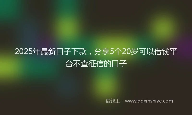 2025年最新口子下款，分享5个20岁可以借钱平台不查征信的口子