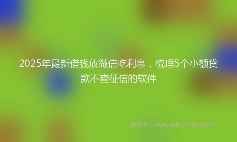2025年最新借钱放微信吃利息，梳理5个小额贷款不查征信的软件