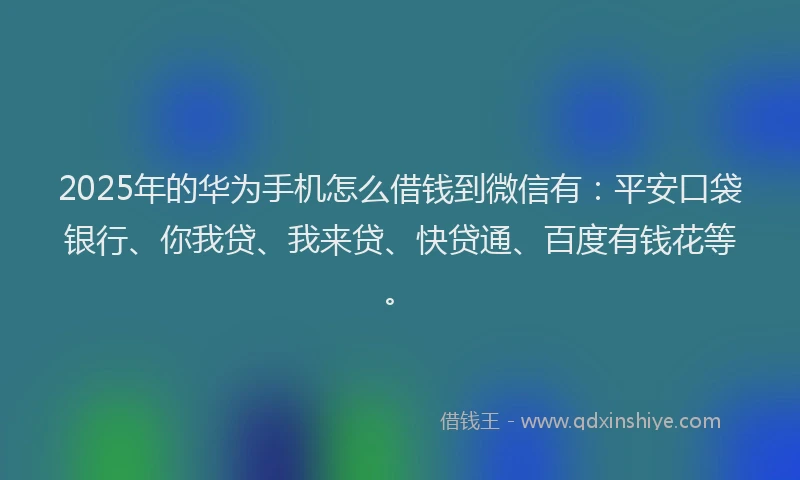 2025年的华为手机怎么借钱到微信有：平安口袋银行、你我贷、我来贷、快贷通、百度有钱花等。
