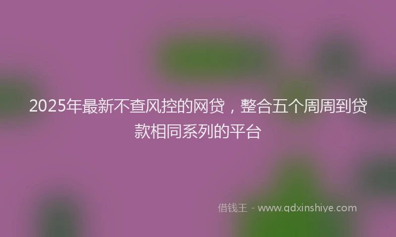 2025年最新不查风控的网贷，整合五个周周到贷款相同系列的平台