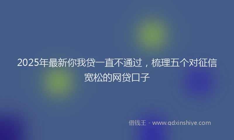 2025年最新你我贷一直不通过，梳理五个对征信宽松的网贷口子
