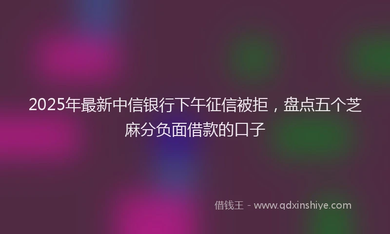 2025年最新中信银行下午征信被拒，盘点五个芝麻分负面借款的口子