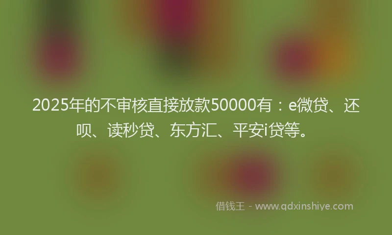 2025年的不审核直接放款50000有：e微贷、还呗、读秒贷、东方汇、平安i贷等。