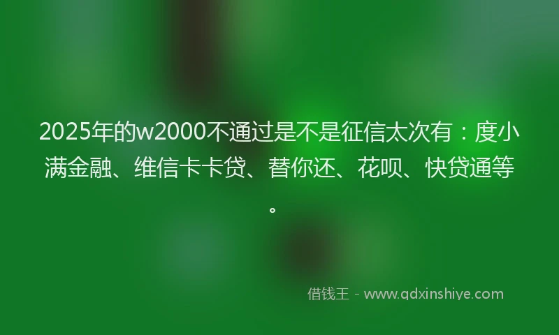 2025年的w2000不通过是不是征信太次有：度小满金融、维信卡卡贷、替你还、花呗、快贷通等。