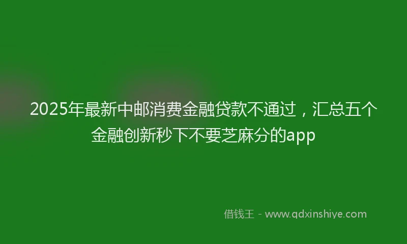 2025年最新中邮消费金融贷款不通过，汇总五个金融创新秒下不要芝麻分的app