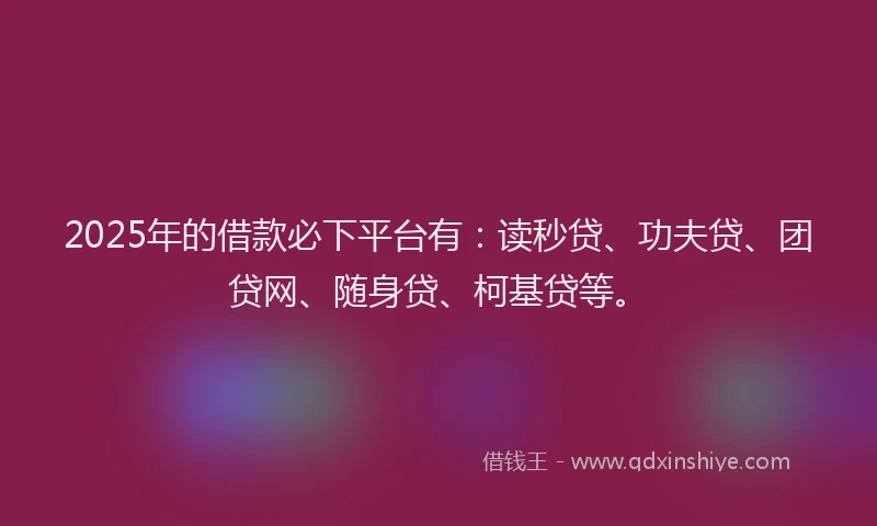 2025年的借款必下平台有：读秒贷、功夫贷、团贷网、随身贷、柯基贷等。