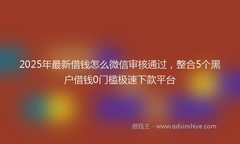 2025年最新借钱怎么微信审核通过，整合5个黑户借钱0门槛极速下款平台