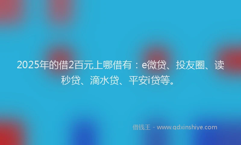 2025年的借2百元上哪借有：e微贷、投友圈、读秒贷、滴水贷、平安i贷等。