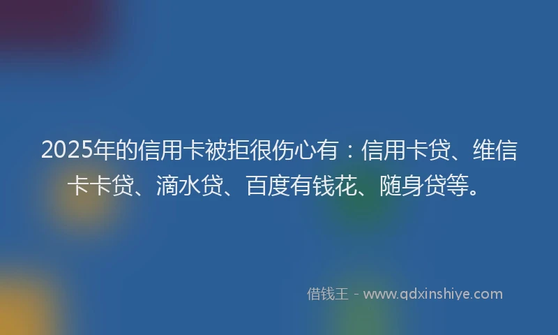 2025年的信用卡被拒很伤心有：信用卡贷、维信卡卡贷、滴水贷、百度有钱花、随身贷等。