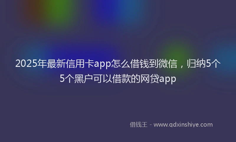 2025年最新信用卡app怎么借钱到微信，归纳5个5个黑户可以借款的网贷app