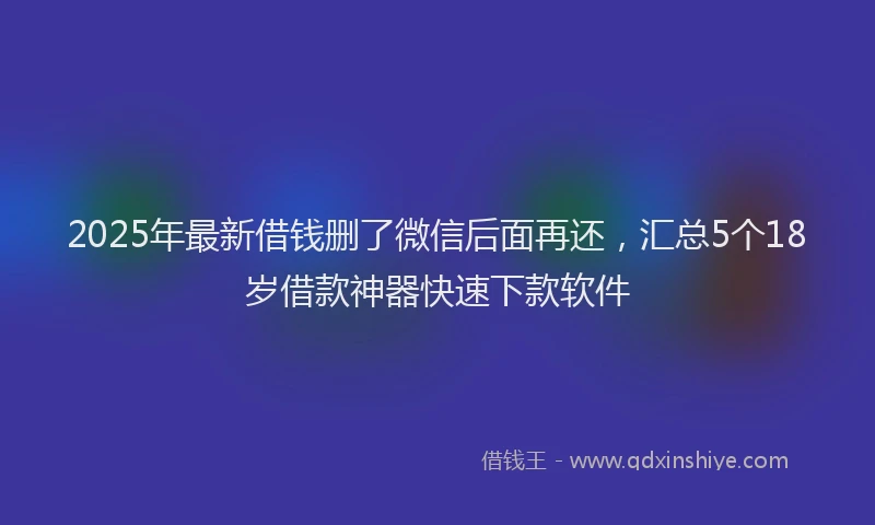 2025年最新借钱删了微信后面再还，汇总5个18岁借款神器快速下款软件