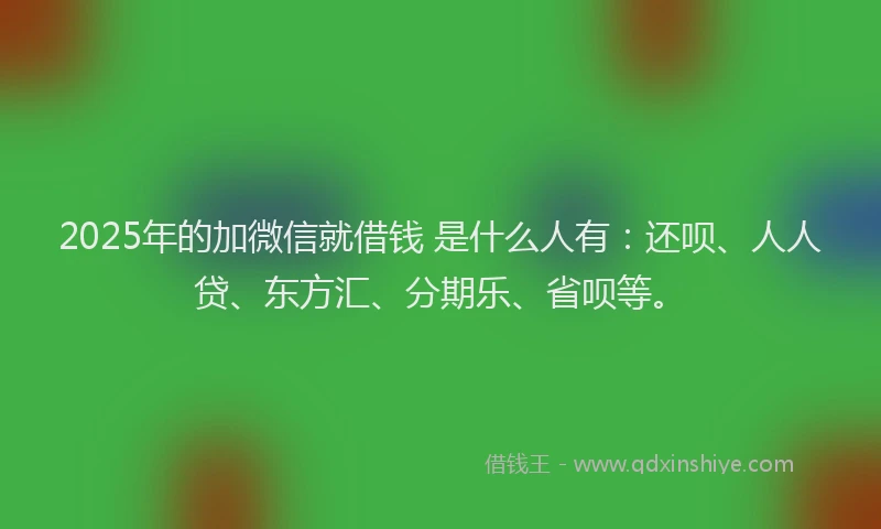 2025年的加微信就借钱 是什么人有：还呗、人人贷、东方汇、分期乐、省呗等。