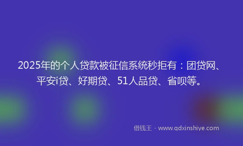 2025年的个人贷款被征信系统秒拒有：团贷网、平安i贷、好期贷、51人品贷、省呗等。