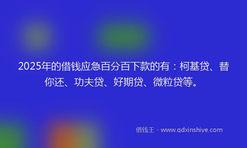 2025年的借钱应急百分百下款的有：柯基贷、替你还、功夫贷、好期贷、微粒贷等。
