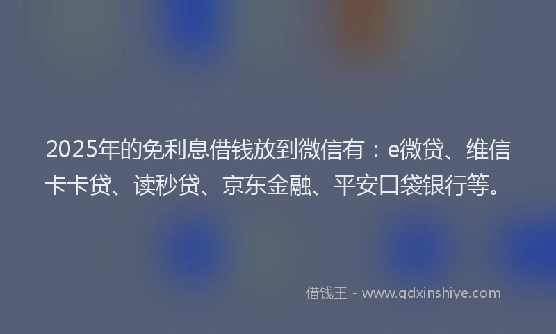 2025年的免利息借钱放到微信有：e微贷、维信卡卡贷、读秒贷、京东金融、平安口袋银行等。