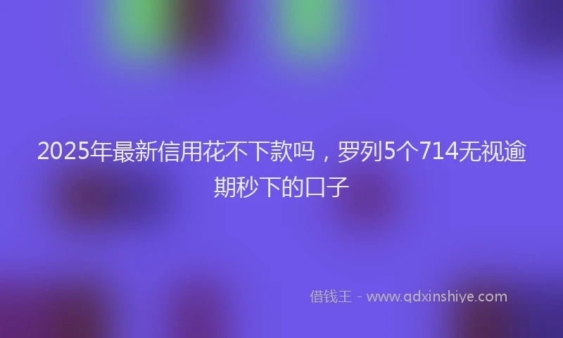 2025年最新信用花不下款吗，罗列5个714无视逾期秒下的口子