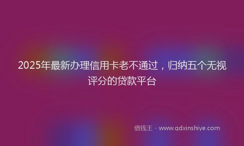 2025年最新办理信用卡老不通过，归纳五个无视评分的贷款平台