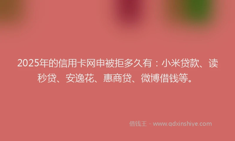 2025年的信用卡网申被拒多久有：小米贷款、读秒贷、安逸花、惠商贷、微博借钱等。