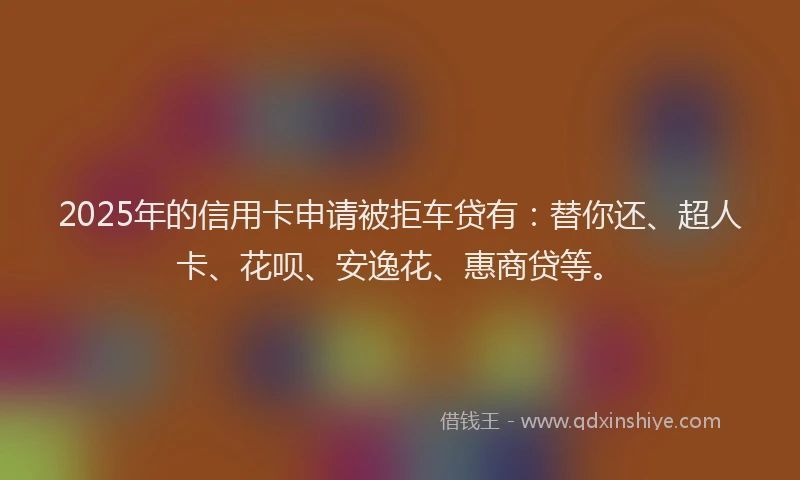 2025年的信用卡申请被拒车贷有：替你还、超人卡、花呗、安逸花、惠商贷等。