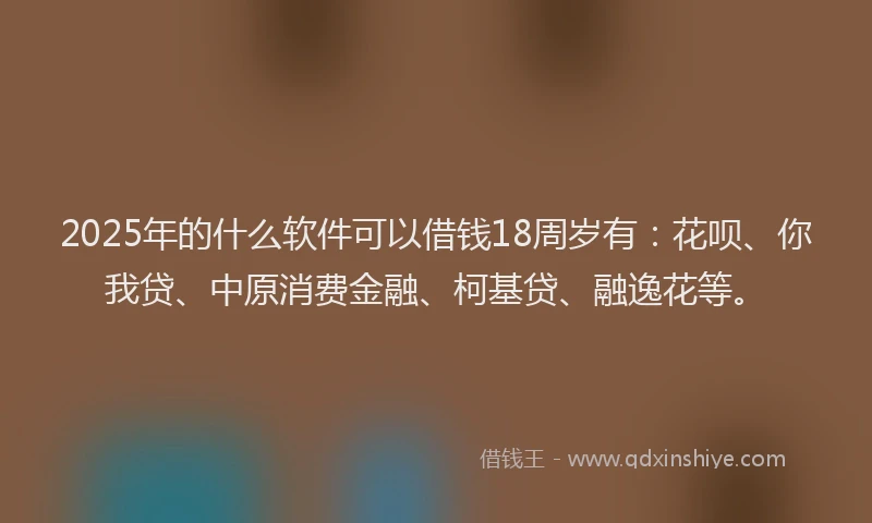 2025年的什么软件可以借钱18周岁有：花呗、你我贷、中原消费金融、柯基贷、融逸花等。