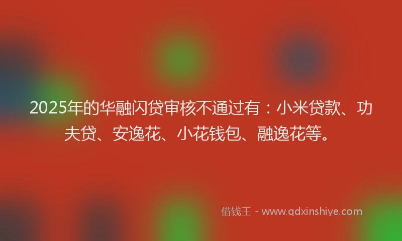 2025年的华融闪贷审核不通过有：小米贷款、功夫贷、安逸花、小花钱包、融逸花等。