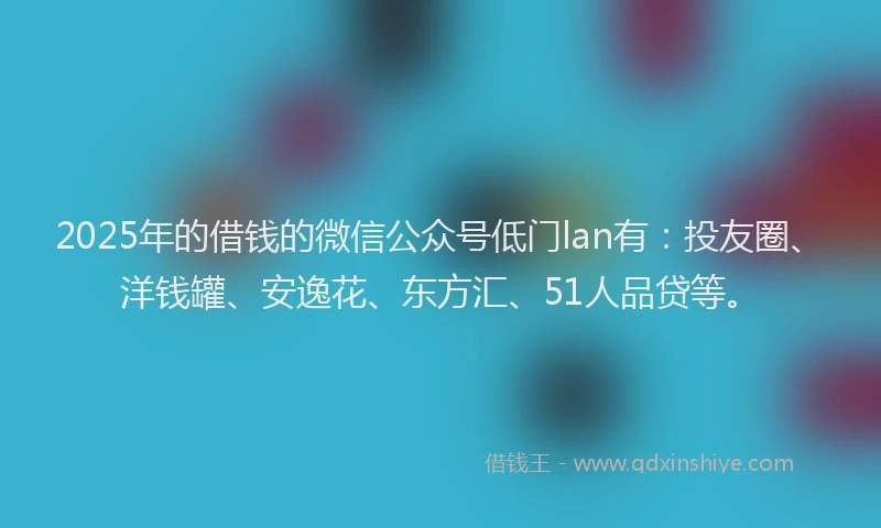 2025年的借钱的微信公众号低门lan有：投友圈、洋钱罐、安逸花、东方汇、51人品贷等。