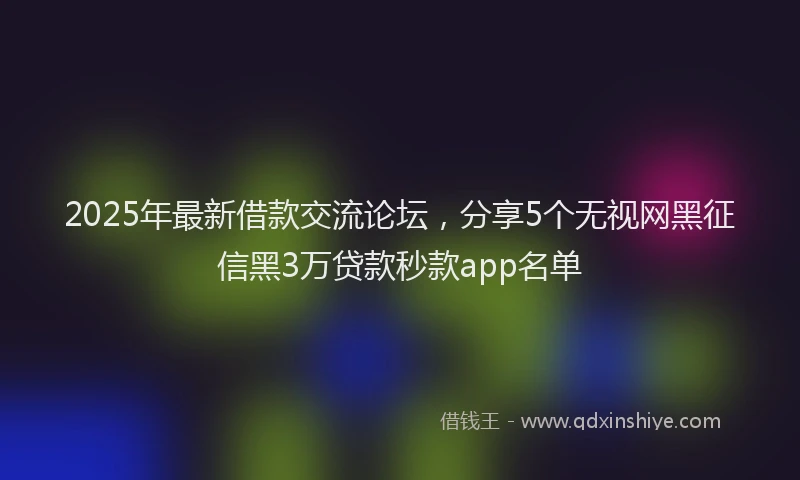 2025年最新借款交流论坛，分享5个无视网黑征信黑3万贷款秒款app名单