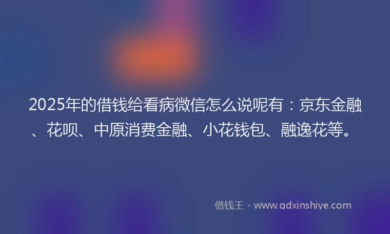 2025年的借钱给看病微信怎么说呢有：京东金融、花呗、中原消费金融、小花钱包、融逸花等。