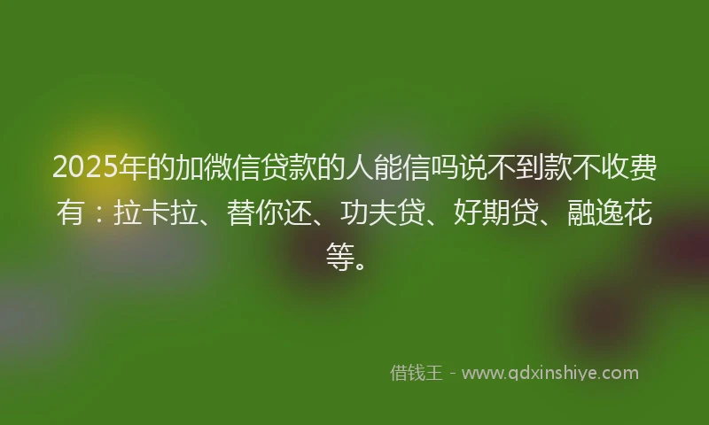 2025年的加微信贷款的人能信吗说不到款不收费有：拉卡拉、替你还、功夫贷、好期贷、融逸花等。